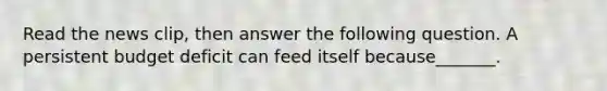 Read the news​ clip, then answer the following question. A persistent budget deficit can feed itself because​_______.