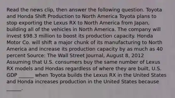 Read the news​ clip, then answer the following question. Toyota and Honda Shift Production to North America Toyota plans to stop exporting the Lexus RX to North America from​ Japan, building all of the vehicles in North America. The company will invest​ 98.3 million to boost its production capacity. Honda Motor Co. will shift a major chunk of its manufacturing to North America and increase its production capacity by as much as 40 percent ​Source: The Wall Street Journal​, August​ 8, 2012 Assuming that U.S. consumers buy the same number of Lexus RX models and Hondas regardless of where they are​ built, U.S. GDP​ ______ when Toyota builds the Lexus RX in the United States and Honda increases production in the United States because​ ______.