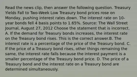 Read the news​ clip, then answer the following question. Treasury Yields Fall to​ Two-Week Low Treasury bond prices rose on​ Monday, pushing interest rates down. The interest rate on​ 10-year bonds fell 4 basis points to​ 1.65%. ​Source: The Wall Street Journal​, August​ 27, 2012 Choose the statement that is incorrect. A. If the demand for Treasury bonds​ increases, the interest rate on the Treasury bond rises. This is the correct answer.B. The interest rate is a percentage of the price of the Treasury bond. C. If the price of a Treasury bond​ rises, other things remaining the​ same, the interest rate falls because the interest payment is a smaller percentage of the Treasury bond price. D. The price of a Treasury bond and the interest rate on a Treasury bond are determined simultaneously.