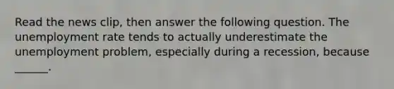 Read the news​ clip, then answer the following question. The unemployment rate tends to actually underestimate the unemployment​ problem, especially during a​ recession, because​ ______.