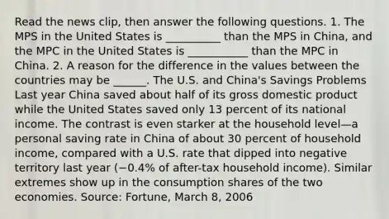 Read the news​ clip, then answer the following questions. 1. The MPS in the United States is __________ than the MPS in​ China, and the MPC in the United States is ___________ than the MPC in China. 2. A reason for the difference in the values between the countries may be​ ______. The U.S. and​ China's Savings Problems Last year China saved about half of its gross domestic product while the United States saved only 13 percent of its national income. The contrast is even starker at the household level—a personal saving rate in China of about 30 percent of household​ income, compared with a U.S. rate that dipped into negative territory last year ​(−​0.4% of​ after-tax household​ income). Similar extremes show up in the consumption shares of the two economies. ​Source: Fortune​, March​ 8, 2006