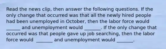 Read the news​ clip, then answer the following questions. If the only change that occurred was that all the newly hired people had been unemployed in​ October, then the labor force would​ ______ and unemployment would​ _______. If the only change that occurred was that people gave up job​ searching, then the labor force would ​ _______ and unemployment would​ _______.