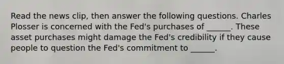 Read the news​ clip, then answer the following questions. Charles Plosser is concerned with the​ Fed's purchases of​ ______. These asset purchases might damage the​ Fed's credibility if they cause people to question the​ Fed's commitment to​ ______.