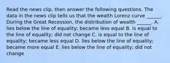 Read the news​ clip, then answer the following questions. The data in the news clip tells us that the wealth Lorenz curve​ ______. During the Great​ Recession, the distribution of wealth​ ______. A. lies below the line of​ equality; became less equal B. is equal to the line of​ equality; did not change C. is equal to the line of​ equality; became less equal D. lies below the line of​ equality; became more equal E. lies below the line of​ equality; did not change