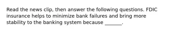 Read the news​ clip, then answer the following questions. FDIC insurance helps to minimize bank failures and bring more stability to the banking system because​ _______.