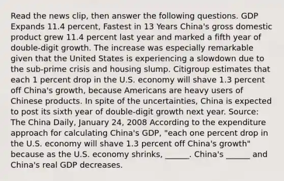 Read the news​ clip, then answer the following questions. GDP Expands 11.4​ percent, Fastest in 13 Years ​China's gross domestic product grew 11.4 percent last year and marked a fifth year of​ double-digit growth. The increase was especially remarkable given that the United States is experiencing a slowdown due to the​ sub-prime crisis and housing slump. Citigroup estimates that each 1 percent drop in the U.S. economy will shave 1.3 percent off​ China's growth, because Americans are heavy users of Chinese products. In spite of the​ uncertainties, China is expected to post its sixth year of​ double-digit growth next year. ​Source: The China Daily​, January​ 24, 2008 According to the expenditure approach for calculating​ China's GDP,​ "each one percent drop in the U.S. economy will shave 1.3 percent off​ China's growth" because as the U.S. economy​ shrinks, ______. ​China's ______ and​ China's real GDP decreases.