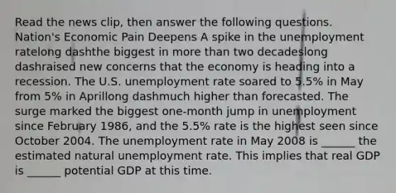 Read the news​ clip, then answer the following questions. Nation's Economic Pain Deepens A spike in the unemployment ratelong dashthe biggest in more than two decadeslong dashraised new concerns that the economy is heading into a recession. The U.S. unemployment rate soared to​ 5.5% in May from​ 5% in Aprillong dashmuch higher than forecasted. The surge marked the biggest​ one-month jump in unemployment since February​ 1986, and the​ 5.5% rate is the highest seen since October 2004. The unemployment rate in May 2008 is​ ______ the estimated natural unemployment rate. This implies that real GDP is​ ______ potential GDP at this time.