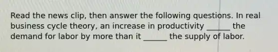 Read the news​ clip, then answer the following questions. In real business cycle​ theory, an increase in productivity​ ______ the demand for labor by more than it​ ______ the supply of labor.