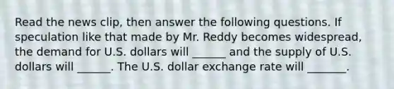 Read the news​ clip, then answer the following questions. If speculation like that made by Mr. Reddy becomes​ widespread, the demand for U.S. dollars will​ ______ and the supply of U.S. dollars will​ ______. The U.S. dollar exchange rate will _______.