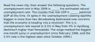 Read the news​ clip, then answer the following questions. The unemployment rate in May 2008 is​ ______ the estimated natural unemployment rate. This implies that real GDP is​ ______ potential GDP at this time. (A spike in the unemployment ratelong dashthe biggest in more than two decadeslong dashraised new concerns that the economy is heading into a recession. The U.S. unemployment rate soared to​ 5.5% in May from​ 5% in Aprillong dashmuch higher than forecasted. The surge marked the biggest​ one-month jump in unemployment since February​ 1986, and the​ 5.5% rate is the highest seen since October 2004.)