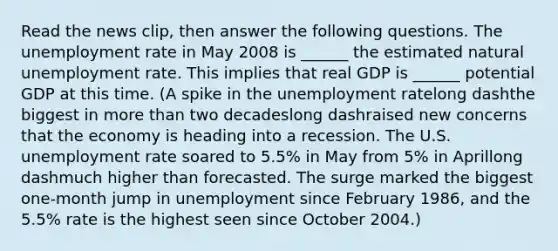 Read the news​ clip, then answer the following questions. The unemployment rate in May 2008 is​ ______ the estimated natural unemployment rate. This implies that real GDP is​ ______ potential GDP at this time. (A spike in the unemployment ratelong dashthe biggest in more than two decadeslong dashraised new concerns that the economy is heading into a recession. The U.S. unemployment rate soared to​ 5.5% in May from​ 5% in Aprillong dashmuch higher than forecasted. The surge marked the biggest​ one-month jump in unemployment since February​ 1986, and the​ 5.5% rate is the highest seen since October 2004.)