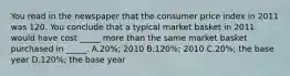 You read in the newspaper that the consumer price index in 2011 was 120. You conclude that a typical market basket in 2011 would have cost _____ more than the same market basket purchased in _____. A.20%; 2010 B.120%; 2010 C.20%; the base year D.120%; the base year