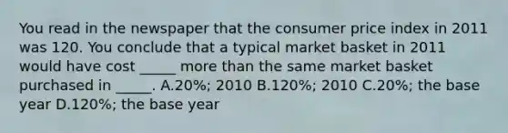 You read in the newspaper that the consumer price index in 2011 was 120. You conclude that a typical market basket in 2011 would have cost _____ more than the same market basket purchased in _____. A.20%; 2010 B.120%; 2010 C.20%; the base year D.120%; the base year