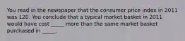 You read in the newspaper that the consumer price index in 2011 was 120. You conclude that a typical market basket in 2011 would have cost _____ more than the same market basket purchased in _____.