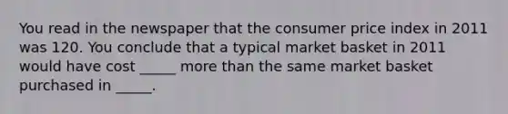 You read in the newspaper that the consumer price index in 2011 was 120. You conclude that a typical market basket in 2011 would have cost _____ more than the same market basket purchased in _____.