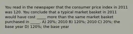 You read in the newspaper that the consumer price index in 2011 was 120. You conclude that a typical market basket in 2011 would have cost _____ <a href='https://www.questionai.com/knowledge/keWHlEPx42-more-than' class='anchor-knowledge'>more than</a> the same market basket purchased in _____. A) 20%; 2010 B) 120%; 2010 C) 20%; the base year D) 120%; the base year