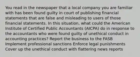 You read in the newspaper that a local company you are familiar with has been found guilty in court of publishing financial statements that are false and misleading to users of those financial statements. In this situation, what could the American Institute of Certified Public Accountants (AICPA) do in response to the accountants who were found guilty of unethical conduct in accounting practices? Report the business to the FASB Implement professional sanctions Enforce legal punishments Cover up the unethical conduct with flattering news reports