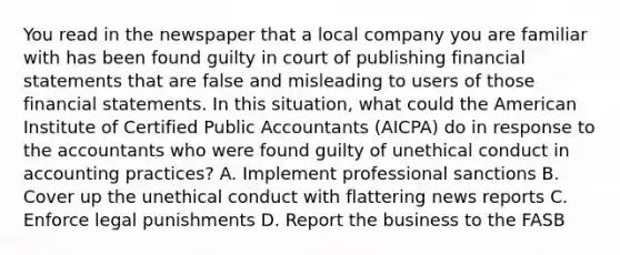 You read in the newspaper that a local company you are familiar with has been found guilty in court of publishing financial statements that are false and misleading to users of those financial statements. In this situation, what could the American Institute of Certified Public Accountants (AICPA) do in response to the accountants who were found guilty of unethical conduct in accounting practices? A. Implement professional sanctions B. Cover up the unethical conduct with flattering news reports C. Enforce legal punishments D. Report the business to the FASB