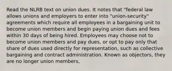 Read the NLRB text on union dues. It notes that "federal law allows unions and employers to enter into "union-security" agreements which require all employees in a bargaining unit to become union members and begin paying union dues and fees within 30 days of being hired. Employees may choose not to become union members and pay dues, or opt to pay only that share of dues used directly for representation, such as collective bargaining and contract administration. Known as objectors, they are no longer union members,