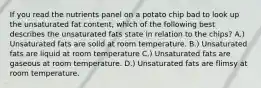 If you read the nutrients panel on a potato chip bad to look up the unsaturated fat content, which of the following best describes the unsaturated fats state in relation to the chips? A.) Unsaturated fats are solid at room temperature. B.) Unsaturated fats are liquid at room temperature C.) Unsaturated fats are gaseous at room temperature. D.) Unsaturated fats are flimsy at room temperature.