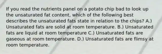 If you read the nutrients panel on a potato chip bad to look up the unsaturated fat content, which of the following best describes the unsaturated fats state in relation to the chips? A.) Unsaturated fats are solid at room temperature. B.) Unsaturated fats are liquid at room temperature C.) Unsaturated fats are gaseous at room temperature. D.) Unsaturated fats are flimsy at room temperature.