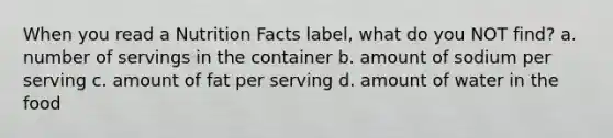 When you read a Nutrition Facts label, what do you NOT find? a. number of servings in the container b. amount of sodium per serving c. amount of fat per serving d. amount of water in the food