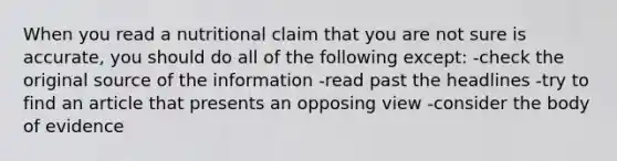 When you read a nutritional claim that you are not sure is accurate, you should do all of the following except: -check the original source of the information -read past the headlines -try to find an article that presents an opposing view -consider the body of evidence