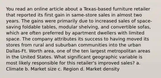 You read an online article about a Texas-based furniture retailer that reported its first gain in same-store sales in almost two years. The gains were primarily due to increased sales of space-saving foldable tables, modular shelving, and convertible sofas, which are often preferred by apartment dwellers with limited space. The company attributes its success to having moved its stores from rural and suburban communities into the urban Dallas-Ft. Worth area, one of the ten largest metropolitan areas in the United States. What significant geographic variable is most likely responsible for this retailer's improved sales? a. Climate b. Market size c. Region d. Market density