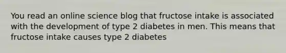 You read an online science blog that fructose intake is associated with the development of type 2 diabetes in men. This means that fructose intake causes type 2 diabetes