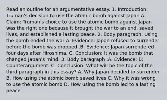 Read an outline for an argumentative essay. 1. Introduction: Truman's decision to use the atomic bomb against Japan A. Claim: Truman's choice to use the atomic bomb against Japan was the right one because it brought the war to an end, saved lives, and established a lasting peace. 2. Body paragraph: Using the bomb ended the war A. Evidence: Japan refused to surrender before the bomb was dropped .B. Evidence: Japan surrendered four days after Hiroshima. C. Conclusion: It was the bomb that changed Japan's mind. 3. Body paragraph :A. Evidence: B: Counterargument: C: Conclusion: What will be the topic of the third paragraph in this essay? A. Why Japan decided to surrender B. How using the atomic bomb saved lives C. Why it was wrong to use the atomic bomb D. How using the bomb led to a lasting peace