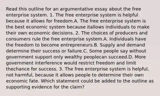 Read this outline for an argumentative essay about the free enterprise system. 1. The free enterprise system is helpful because it allows for freedom.A. The free enterprise system is the best economic system because itallows individuals to make their own economic decisions. 2. The choices of producers and consumers rule the free enterprise system.A. Individuals have the freedom to become entrepreneurs.B. Supply and demand determine their success or failure.C. Some people say without government support only wealthy peoplecan succeed.D. More government interference would restrict freedom and limit thechance for success. 3. The free enterprise system is helpful, not harmful, because it allows people to determine their own economic fate. Which statement could be added to the outline as supporting evidence for the claim?