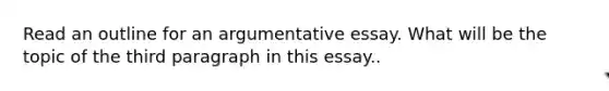 Read an outline for an argumentative essay. What will be the topic of the third paragraph in this essay..