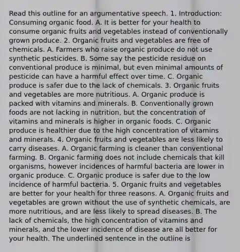 Read this outline for an argumentative speech. 1. Introduction: Consuming organic food. A. It is better for your health to consume organic fruits and vegetables instead of conventionally grown produce. 2. Organic fruits and vegetables are free of chemicals. A. Farmers who raise organic produce do not use synthetic pesticides. B. Some say the pesticide residue on conventional produce is minimal, but even minimal amounts of pesticide can have a harmful effect over time. C. Organic produce is safer due to the lack of chemicals. 3. Organic fruits and vegetables are more nutritious. A. Organic produce is packed with vitamins and minerals. B. Conventionally grown foods are not lacking in nutrition, but the concentration of vitamins and minerals is higher in organic foods. C. Organic produce is healthier due to the high concentration of vitamins and minerals. 4. Organic fruits and vegetables are less likely to carry diseases. A. Organic farming is cleaner than conventional farming. B. Organic farming does not include chemicals that kill organisms, however incidences of harmful bacteria are lower in organic produce. C. Organic produce is safer due to the low incidence of harmful bacteria. 5. Organic fruits and vegetables are better for your health for three reasons. A. Organic fruits and vegetables are grown without the use of synthetic chemicals, are more nutritious, and are less likely to spread diseases. B. The lack of chemicals, the high concentration of vitamins and minerals, and the lower incidence of disease are all better for your health. The underlined sentence in the outline is