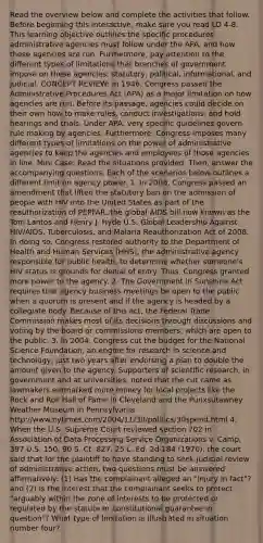 Read the overview below and complete the activities that follow. Before beginning this interactive, make sure you read LO 4-8. This learning objective outlines the specific procedures administrative agencies must follow under the APA, and how these agencies are run. Furthermore, pay attention to the different types of limitations that branches of government impose on these agencies: statutory, political, informational, and judicial. CONCEPT REVIEW: In 1946, Congress passed the Administrative Procedures Act (APA) as a major limitation on how agencies are run. Before its passage, agencies could decide on their own how to make rules, conduct investigations, and hold hearings and trials. Under APA, very specific guidelines govern rule making by agencies. Furthermore, Congress imposes many different types of limitations on the power of administrative agencies to keep the agencies and employees of those agencies in line. Mini Case: Read the situations provided. Then, answer the accompanying questions. Each of the scenarios below outlines a different limit on agency power. 1. In 2008, Congress passed an amendment that lifted the statutory ban on the admission of people with HIV into the United States as part of the reauthorization of PEPFAR, the global AIDS bill now known as the Tom Lantos and Henry J. Hyde U.S. Global Leadership Against HIV/AIDS, Tuberculosis, and Malaria Reauthorization Act of 2008. In doing so, Congress restored authority to the Department of Health and Human Services (HHS), the administrative agency responsible for public health, to determine whether someone's HIV status is grounds for denial of entry. Thus, Congress granted more power to the agency. 2. The Government in Sunshine Act requires that agency business meetings be open to the public when a quorum is present and if the agency is headed by a collegiate body. Because of this act, the Federal Trade Commission makes most of its decisions through discussions and voting by the board or commissions members, which are open to the public. 3. In 2004, Congress cut the budget for the National Science Foundation, an engine for research in science and technology, just two years after endorsing a plan to double the amount given to the agency. Supporters of scientific research, in government and at universities, noted that the cut came as lawmakers earmarked more money for local projects like the Rock and Roll Hall of Fame in Cleveland and the Punxsutawney Weather Museum in Pennsylvania. http://www.nytimes.com/2004/11/30/politics/30spend.html 4. When the U.S. Supreme Court reviewed section 702 in Association of Data Processing Service Organizations v. Camp, 397 U.S. 150, 90 S. Ct. 827, 25 L. Ed. 2d 184 (1970), the court said that for the plaintiff to have standing to seek judicial review of administrative action, two questions must be answered affirmatively: (1) Has the complainant alleged an "injury in fact"? and (2) Is the interest that the complainant seeks to protect "arguably within the zone of interests to be protected or regulated by the statute or constitutional guarantee in question"? What type of limitation is illustrated in situation number four?