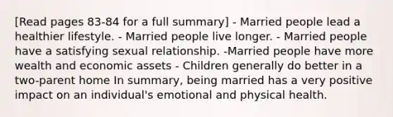 [Read pages 83-84 for a full summary] - Married people lead a healthier lifestyle. - Married people live longer. - Married people have a satisfying sexual relationship. -Married people have more wealth and economic assets - Children generally do better in a two-parent home In summary, being married has a very positive impact on an individual's emotional and physical health.