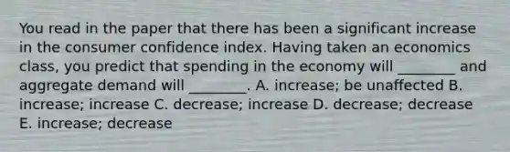 You read in the paper that there has been a significant increase in the consumer confidence index. Having taken an economics class, you predict that spending in the economy will ________ and aggregate demand will ________. A. increase; be unaffected B. increase; increase C. decrease; increase D. decrease; decrease E. increase; decrease