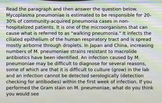 Read the paragraph and then answer the question below. Mycoplasma pneumoniae is estimated to be responsible for 20-30% of community-acquired pneumonia cases in non-hospitalized patients. It is one of the microorganisms that can cause what is referred to as "walking pneumonia." It infects the ciliated epithelium of the human respiratory tract and is spread mostly airborne through droplets. In Japan and China, increasing numbers of M. pneumoniae strains resistant to macrolide antibiotics have been identified. An infection caused by M. pneumoniae may be difficult to diagnose for several reasons, some of which are that it is difficult to culture (grow) in the lab and an infection cannot be detected serologically (detection checking for antibodies) within the first week of infection. If you performed the Gram stain on M. pneumoniae, what do you think you would see