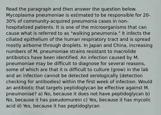 Read the paragraph and then answer the question below. Mycoplasma pneumoniae is estimated to be responsible for 20-30% of community-acquired pneumonia cases in non-hospitalized patients. It is one of the microorganisms that can cause what is referred to as "walking pneumonia." It infects the ciliated epithelium of the human respiratory tract and is spread mostly airborne through droplets. In Japan and China, increasing numbers of M. pneumoniae strains resistant to macrolide antibiotics have been identified. An infection caused by M. pneumoniae may be difficult to diagnose for several reasons, some of which are that it is difficult to culture (grow) in the lab and an infection cannot be detected serologically (detection checking for antibodies) within the first week of infection. Would an antibiotic that targets peptidoglycan be effective against M. pneumoniae? a) No, because it does not have peptidoglycan b) No, because it has pseudomurein c) Yes, because it has mycolic acid d) Yes, because it has peptidoglycan