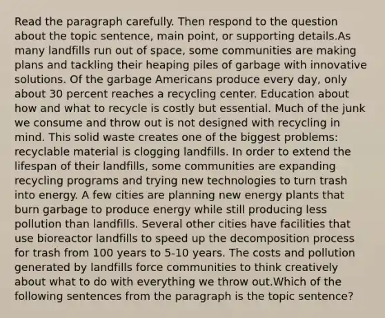 Read the paragraph carefully. Then respond to the question about the topic sentence, main point, or supporting details.As many landfills run out of space, some communities are making plans and tackling their heaping piles of garbage with innovative solutions. Of the garbage Americans produce every day, only about 30 percent reaches a recycling center. Education about how and what to recycle is costly but essential. Much of the junk we consume and throw out is not designed with recycling in mind. This solid waste creates one of the biggest problems: recyclable material is clogging landfills. In order to extend the lifespan of their landfills, some communities are expanding recycling programs and trying new technologies to turn trash into energy. A few cities are planning new energy plants that burn garbage to produce energy while still producing less pollution than landfills. Several other cities have facilities that use bioreactor landfills to speed up the decomposition process for trash from 100 years to 5-10 years. The costs and pollution generated by landfills force communities to think creatively about what to do with everything we throw out.Which of the following sentences from the paragraph is the topic sentence?