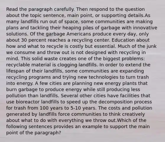 Read the paragraph carefully. Then respond to the question about the topic sentence, main point, or supporting details.As many landfills run out of space, some communities are making plans and tackling their heaping piles of garbage with innovative solutions. Of the garbage Americans produce every day, only about 30 percent reaches a recycling center. Education about how and what to recycle is costly but essential. Much of the junk we consume and throw out is not designed with recycling in mind. This solid waste creates one of the biggest problems: recyclable material is clogging landfills. In order to extend the lifespan of their landfills, some communities are expanding recycling programs and trying new technologies to turn trash into energy. A few cities are planning new energy plants that burn garbage to produce energy while still producing less pollution than landfills. Several other cities have facilities that use bioreactor landfills to speed up the decomposition process for trash from 100 years to 5-10 years. The costs and pollution generated by landfills force communities to think creatively about what to do with everything we throw out.Which of the following sentences provides an example to support the main point of the paragraph?