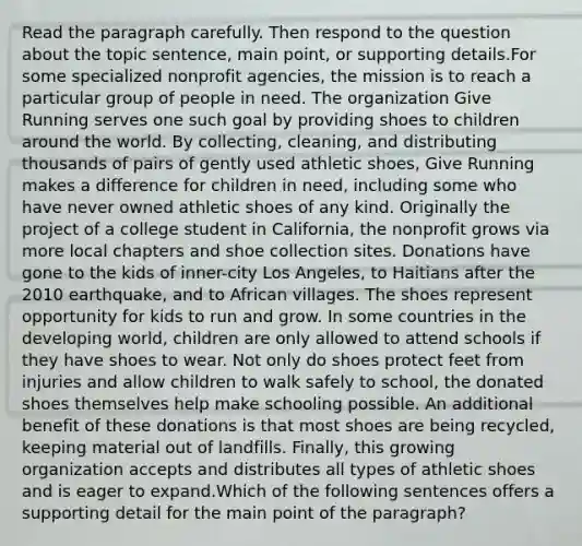 Read the paragraph carefully. Then respond to the question about the topic sentence, main point, or supporting details.For some specialized nonprofit agencies, the mission is to reach a particular group of people in need. The organization Give Running serves one such goal by providing shoes to children around the world. By collecting, cleaning, and distributing thousands of pairs of gently used athletic shoes, Give Running makes a difference for children in need, including some who have never owned athletic shoes of any kind. Originally the project of a college student in California, the nonprofit grows via more local chapters and shoe collection sites. Donations have gone to the kids of inner-city Los Angeles, to Haitians after the 2010 earthquake, and to African villages. The shoes represent opportunity for kids to run and grow. In some countries in the developing world, children are only allowed to attend schools if they have shoes to wear. Not only do shoes protect feet from injuries and allow children to walk safely to school, the donated shoes themselves help make schooling possible. An additional benefit of these donations is that most shoes are being recycled, keeping material out of landfills. Finally, this growing organization accepts and distributes all types of athletic shoes and is eager to expand.Which of the following sentences offers a supporting detail for the main point of the paragraph?