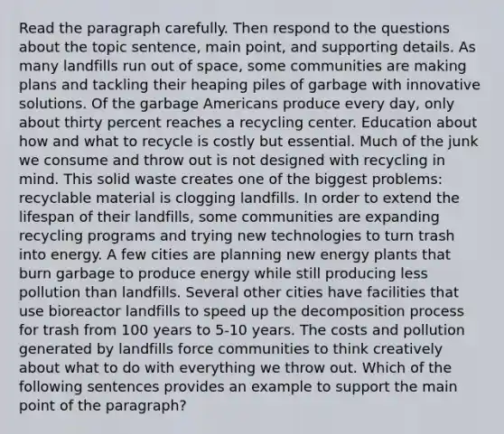 Read the paragraph carefully. Then respond to the questions about the topic sentence, main point, and supporting details. As many landfills run out of space, some communities are making plans and tackling their heaping piles of garbage with innovative solutions. Of the garbage Americans produce every day, only about thirty percent reaches a recycling center. Education about how and what to recycle is costly but essential. Much of the junk we consume and throw out is not designed with recycling in mind. This solid waste creates one of the biggest problems: recyclable material is clogging landfills. In order to extend the lifespan of their landfills, some communities are expanding recycling programs and trying new technologies to turn trash into energy. A few cities are planning new energy plants that burn garbage to produce energy while still producing less pollution than landfills. Several other cities have facilities that use bioreactor landfills to speed up the decomposition process for trash from 100 years to 5-10 years. The costs and pollution generated by landfills force communities to think creatively about what to do with everything we throw out. Which of the following sentences provides an example to support the main point of the paragraph?