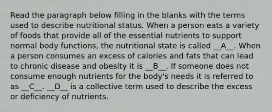 Read the paragraph below filling in the blanks with the terms used to describe nutritional status. When a person eats a variety of foods that provide all of the essential nutrients to support normal body functions, the nutritional state is called __A__. When a person consumes an excess of calories and fats that can lead to chronic disease and obesity it is __B__. If someone does not consume enough nutrients for the body's needs it is referred to as __C__. __D__ is a collective term used to describe the excess or deficiency of nutrients.