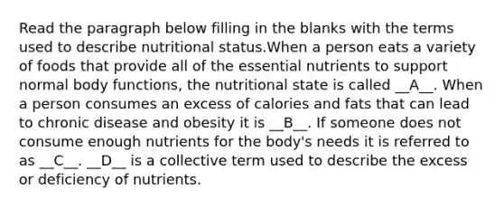 Read the paragraph below filling in the blanks with the terms used to describe nutritional status.When a person eats a variety of foods that provide all of the essential nutrients to support normal body functions, the nutritional state is called __A__. When a person consumes an excess of calories and fats that can lead to chronic disease and obesity it is __B__. If someone does not consume enough nutrients for the body's needs it is referred to as __C__. __D__ is a collective term used to describe the excess or deficiency of nutrients.