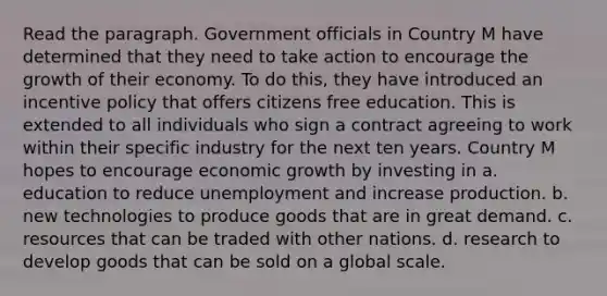 Read the paragraph. Government officials <a href='https://www.questionai.com/knowledge/kLyQxYG6y0-in-country' class='anchor-knowledge'>in country</a> M have determined that they need to take action to encourage the growth of their economy. To do this, they have introduced an incentive policy that offers citizens free education. This is extended to all individuals who sign a contract agreeing to work within their specific industry for the next ten years. Country M hopes to encourage <a href='https://www.questionai.com/knowledge/koAwaBHejo-economic-growth' class='anchor-knowledge'>economic growth</a> by investing in a. education to reduce unemployment and increase production. b. new technologies to produce goods that are in great demand. c. resources that can be traded with other nations. d. research to develop goods that can be sold on a global scale.