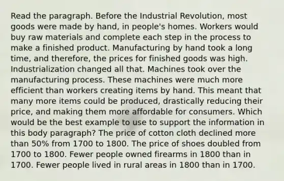 Read the paragraph. Before the Industrial Revolution, most goods were made by hand, in people's homes. Workers would buy raw materials and complete each step in the process to make a finished product. Manufacturing by hand took a long time, and therefore, the prices for finished goods was high. Industrialization changed all that. Machines took over the manufacturing process. These machines were much more efficient than workers creating items by hand. This meant that many more items could be produced, drastically reducing their price, and making them more affordable for consumers. Which would be the best example to use to support the information in this body paragraph? The price of cotton cloth declined more than 50% from 1700 to 1800. The price of shoes doubled from 1700 to 1800. Fewer people owned firearms in 1800 than in 1700. Fewer people lived in rural areas in 1800 than in 1700.