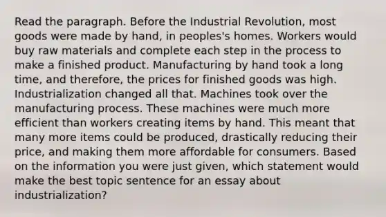 Read the paragraph. Before the Industrial Revolution, most goods were made by hand, in peoples's homes. Workers would buy raw materials and complete each step in the process to make a finished product. Manufacturing by hand took a long time, and therefore, the prices for finished goods was high. Industrialization changed all that. Machines took over the manufacturing process. These machines were much more efficient than workers creating items by hand. This meant that many more items could be produced, drastically reducing their price, and making them more affordable for consumers. Based on the information you were just given, which statement would make the best topic sentence for an essay about industrialization?