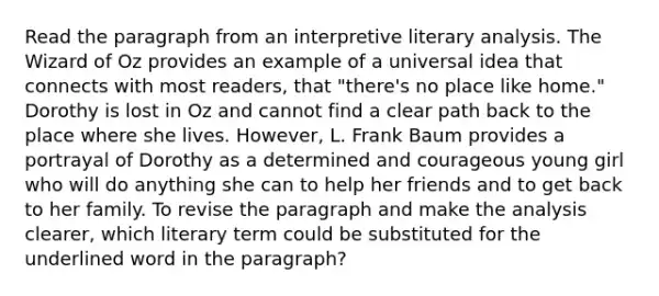 Read the paragraph from an interpretive literary analysis. The Wizard of Oz provides an example of a universal idea that connects with most readers, that "there's no place like home." Dorothy is lost in Oz and cannot find a clear path back to the place where she lives. However, L. Frank Baum provides a portrayal of Dorothy as a determined and courageous young girl who will do anything she can to help her friends and to get back to her family. To revise the paragraph and make the analysis clearer, which literary term could be substituted for the underlined word in the paragraph?