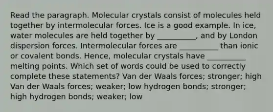 Read the paragraph. Molecular crystals consist of molecules held together by intermolecular forces. Ice is a good example. In ice, water molecules are held together by __________, and by London dispersion forces. Intermolecular forces are __________ than ionic or covalent bonds. Hence, molecular crystals have __________ melting points. Which set of words could be used to correctly complete these statements? Van der Waals forces; stronger; high Van der Waals forces; weaker; low hydrogen bonds; stronger; high hydrogen bonds; weaker; low