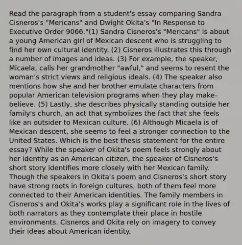 Read the paragraph from a student's essay comparing Sandra Cisneros's "Mericans" and Dwight Okita's "In Response to Executive Order 9066."(1) Sandra Cisneros's "Mericans" is about a young American girl of Mexican descent who is struggling to find her own cultural identity. (2) Cisneros illustrates this through a number of images and ideas. (3) For example, the speaker, Micaela, calls her grandmother "awful," and seems to resent the woman's strict views and religious ideals. (4) The speaker also mentions how she and her brother emulate characters from popular American television programs when they play make-believe. (5) Lastly, she describes physically standing outside her family's church, an act that symbolizes the fact that she feels like an outsider to Mexican culture. (6) Although Micaela is of Mexican descent, she seems to feel a stronger connection to the United States. Which is the best thesis statement for the entire essay? While the speaker of Okita's poem feels strongly about her identity as an American citizen, the speaker of Cisneros's short story identifies more closely with her Mexican family. Though the speakers in Okita's poem and Cisneros's short story have strong roots in foreign cultures, both of them feel more connected to their American identities. The family members in Cisneros's and Okita's works play a significant role in the lives of both narrators as they contemplate their place in hostile environments. Cisneros and Okita rely on imagery to convey their ideas about American identity.